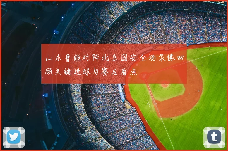 山东鲁能对阵北京国安全场录像回顾关键进球与赛后看点
