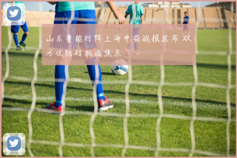 山东鲁能对阵上海申花战报发布 双方攻防对抗成焦点