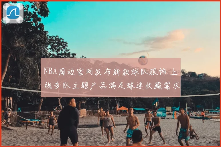 NBA周边官网发布新款球队服饰 上线多队主题产品满足球迷收藏需求