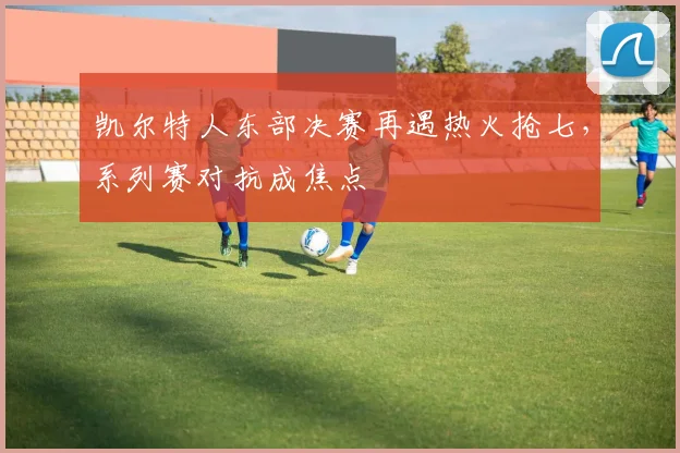 凯尔特人东部决赛再遇热火抢七，系列赛对抗成焦点