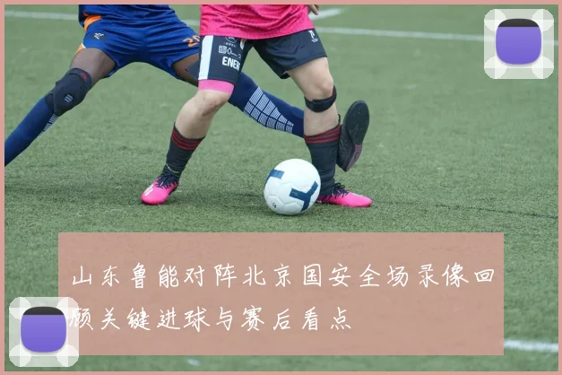 山东鲁能对阵北京国安全场录像回顾关键进球与赛后看点